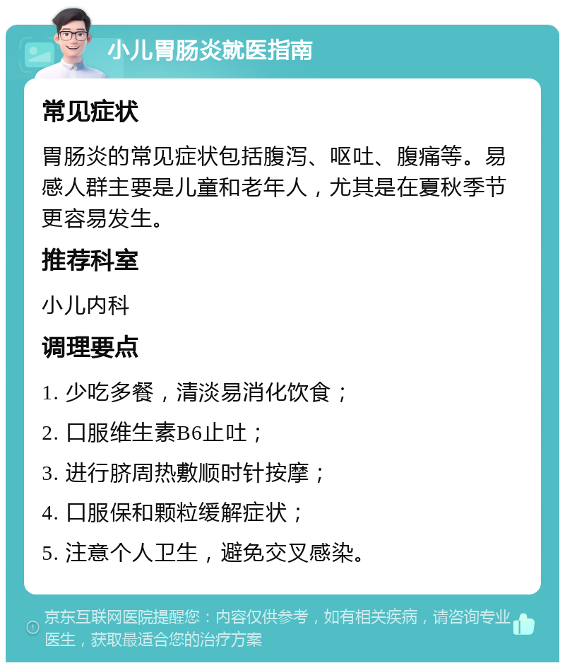 小儿胃肠炎就医指南 常见症状 胃肠炎的常见症状包括腹泻、呕吐、腹痛等。易感人群主要是儿童和老年人，尤其是在夏秋季节更容易发生。 推荐科室 小儿内科 调理要点 1. 少吃多餐，清淡易消化饮食； 2. 口服维生素B6止吐； 3. 进行脐周热敷顺时针按摩； 4. 口服保和颗粒缓解症状； 5. 注意个人卫生，避免交叉感染。