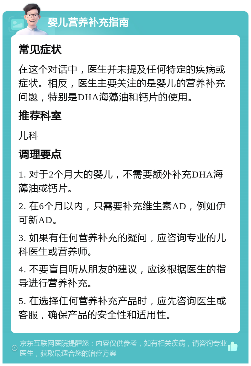 婴儿营养补充指南 常见症状 在这个对话中，医生并未提及任何特定的疾病或症状。相反，医生主要关注的是婴儿的营养补充问题，特别是DHA海藻油和钙片的使用。 推荐科室 儿科 调理要点 1. 对于2个月大的婴儿，不需要额外补充DHA海藻油或钙片。 2. 在6个月以内，只需要补充维生素AD，例如伊可新AD。 3. 如果有任何营养补充的疑问，应咨询专业的儿科医生或营养师。 4. 不要盲目听从朋友的建议，应该根据医生的指导进行营养补充。 5. 在选择任何营养补充产品时，应先咨询医生或客服，确保产品的安全性和适用性。