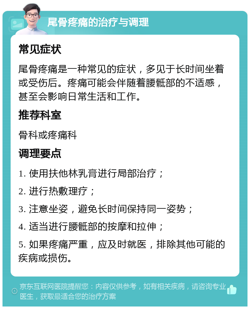 尾骨疼痛的治疗与调理 常见症状 尾骨疼痛是一种常见的症状，多见于长时间坐着或受伤后。疼痛可能会伴随着腰骶部的不适感，甚至会影响日常生活和工作。 推荐科室 骨科或疼痛科 调理要点 1. 使用扶他林乳膏进行局部治疗； 2. 进行热敷理疗； 3. 注意坐姿，避免长时间保持同一姿势； 4. 适当进行腰骶部的按摩和拉伸； 5. 如果疼痛严重，应及时就医，排除其他可能的疾病或损伤。