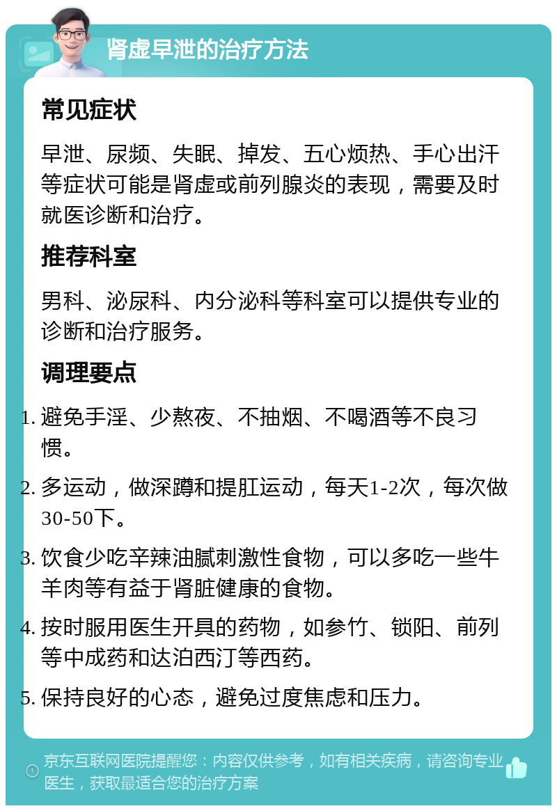 肾虚早泄的治疗方法 常见症状 早泄、尿频、失眠、掉发、五心烦热、手心出汗等症状可能是肾虚或前列腺炎的表现，需要及时就医诊断和治疗。 推荐科室 男科、泌尿科、内分泌科等科室可以提供专业的诊断和治疗服务。 调理要点 避免手淫、少熬夜、不抽烟、不喝酒等不良习惯。 多运动，做深蹲和提肛运动，每天1-2次，每次做30-50下。 饮食少吃辛辣油腻刺激性食物，可以多吃一些牛羊肉等有益于肾脏健康的食物。 按时服用医生开具的药物，如参竹、锁阳、前列等中成药和达泊西汀等西药。 保持良好的心态，避免过度焦虑和压力。