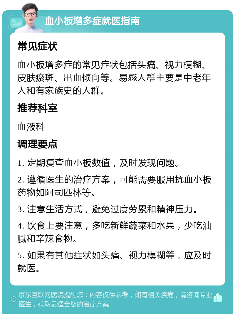 血小板增多症就医指南 常见症状 血小板增多症的常见症状包括头痛、视力模糊、皮肤瘀斑、出血倾向等。易感人群主要是中老年人和有家族史的人群。 推荐科室 血液科 调理要点 1. 定期复查血小板数值，及时发现问题。 2. 遵循医生的治疗方案，可能需要服用抗血小板药物如阿司匹林等。 3. 注意生活方式，避免过度劳累和精神压力。 4. 饮食上要注意，多吃新鲜蔬菜和水果，少吃油腻和辛辣食物。 5. 如果有其他症状如头痛、视力模糊等，应及时就医。