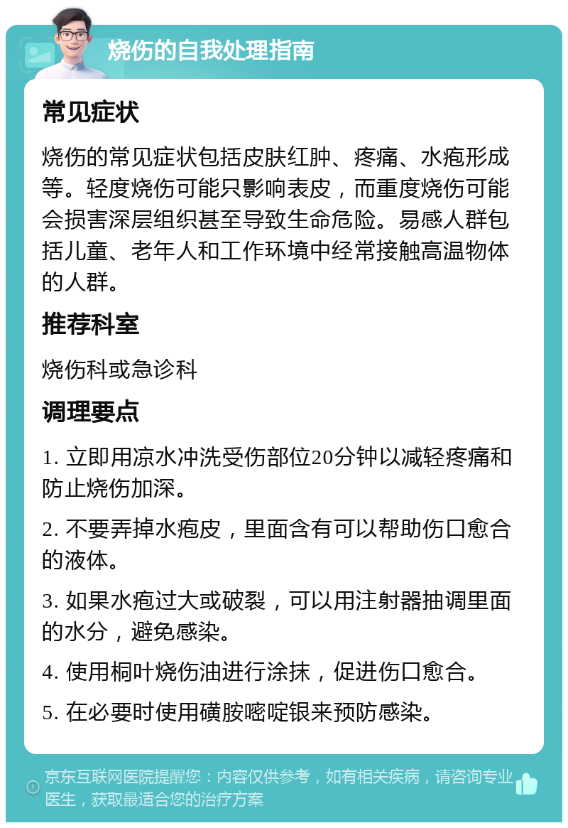 烧伤的自我处理指南 常见症状 烧伤的常见症状包括皮肤红肿、疼痛、水疱形成等。轻度烧伤可能只影响表皮，而重度烧伤可能会损害深层组织甚至导致生命危险。易感人群包括儿童、老年人和工作环境中经常接触高温物体的人群。 推荐科室 烧伤科或急诊科 调理要点 1. 立即用凉水冲洗受伤部位20分钟以减轻疼痛和防止烧伤加深。 2. 不要弄掉水疱皮，里面含有可以帮助伤口愈合的液体。 3. 如果水疱过大或破裂，可以用注射器抽调里面的水分，避免感染。 4. 使用桐叶烧伤油进行涂抹，促进伤口愈合。 5. 在必要时使用磺胺嘧啶银来预防感染。