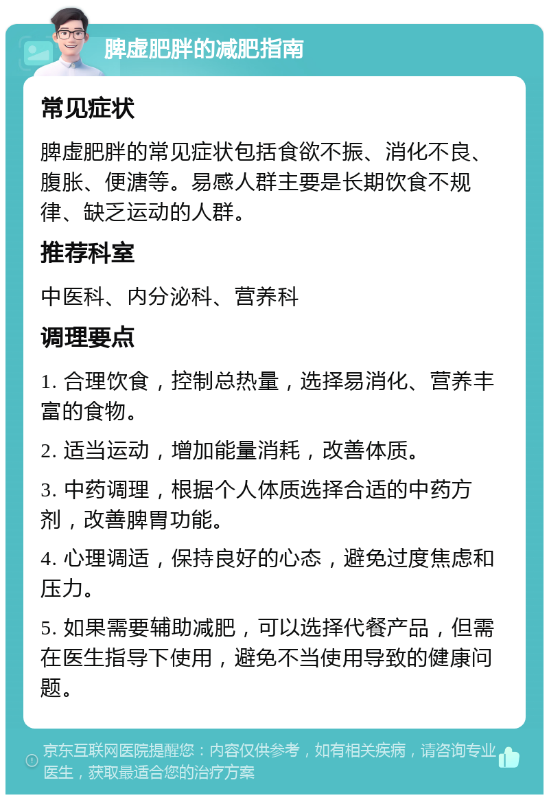 脾虚肥胖的减肥指南 常见症状 脾虚肥胖的常见症状包括食欲不振、消化不良、腹胀、便溏等。易感人群主要是长期饮食不规律、缺乏运动的人群。 推荐科室 中医科、内分泌科、营养科 调理要点 1. 合理饮食，控制总热量，选择易消化、营养丰富的食物。 2. 适当运动，增加能量消耗，改善体质。 3. 中药调理，根据个人体质选择合适的中药方剂，改善脾胃功能。 4. 心理调适，保持良好的心态，避免过度焦虑和压力。 5. 如果需要辅助减肥，可以选择代餐产品，但需在医生指导下使用，避免不当使用导致的健康问题。