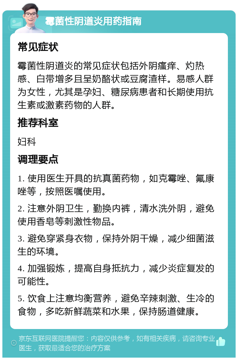 霉菌性阴道炎用药指南 常见症状 霉菌性阴道炎的常见症状包括外阴瘙痒、灼热感、白带增多且呈奶酪状或豆腐渣样。易感人群为女性，尤其是孕妇、糖尿病患者和长期使用抗生素或激素药物的人群。 推荐科室 妇科 调理要点 1. 使用医生开具的抗真菌药物，如克霉唑、氟康唑等，按照医嘱使用。 2. 注意外阴卫生，勤换内裤，清水洗外阴，避免使用香皂等刺激性物品。 3. 避免穿紧身衣物，保持外阴干燥，减少细菌滋生的环境。 4. 加强锻炼，提高自身抵抗力，减少炎症复发的可能性。 5. 饮食上注意均衡营养，避免辛辣刺激、生冷的食物，多吃新鲜蔬菜和水果，保持肠道健康。