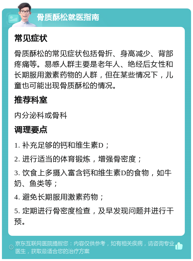 骨质酥松就医指南 常见症状 骨质酥松的常见症状包括骨折、身高减少、背部疼痛等。易感人群主要是老年人、绝经后女性和长期服用激素药物的人群，但在某些情况下，儿童也可能出现骨质酥松的情况。 推荐科室 内分泌科或骨科 调理要点 1. 补充足够的钙和维生素D； 2. 进行适当的体育锻炼，增强骨密度； 3. 饮食上多摄入富含钙和维生素D的食物，如牛奶、鱼类等； 4. 避免长期服用激素药物； 5. 定期进行骨密度检查，及早发现问题并进行干预。