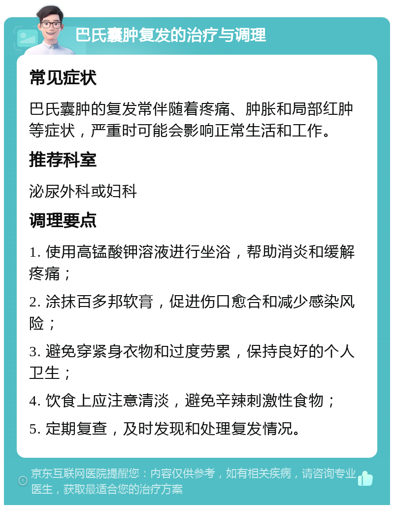 巴氏囊肿复发的治疗与调理 常见症状 巴氏囊肿的复发常伴随着疼痛、肿胀和局部红肿等症状，严重时可能会影响正常生活和工作。 推荐科室 泌尿外科或妇科 调理要点 1. 使用高锰酸钾溶液进行坐浴，帮助消炎和缓解疼痛； 2. 涂抹百多邦软膏，促进伤口愈合和减少感染风险； 3. 避免穿紧身衣物和过度劳累，保持良好的个人卫生； 4. 饮食上应注意清淡，避免辛辣刺激性食物； 5. 定期复查，及时发现和处理复发情况。