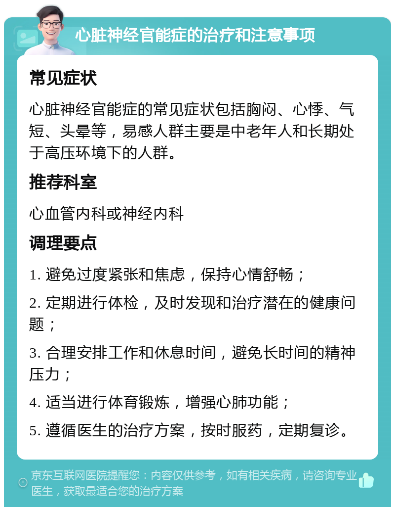 心脏神经官能症的治疗和注意事项 常见症状 心脏神经官能症的常见症状包括胸闷、心悸、气短、头晕等，易感人群主要是中老年人和长期处于高压环境下的人群。 推荐科室 心血管内科或神经内科 调理要点 1. 避免过度紧张和焦虑，保持心情舒畅； 2. 定期进行体检，及时发现和治疗潜在的健康问题； 3. 合理安排工作和休息时间，避免长时间的精神压力； 4. 适当进行体育锻炼，增强心肺功能； 5. 遵循医生的治疗方案，按时服药，定期复诊。