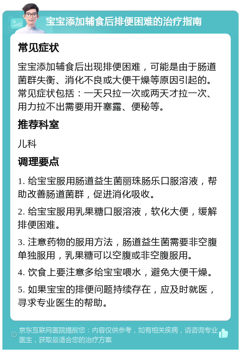 宝宝添加辅食后排便困难的治疗指南 常见症状 宝宝添加辅食后出现排便困难，可能是由于肠道菌群失衡、消化不良或大便干燥等原因引起的。常见症状包括：一天只拉一次或两天才拉一次、用力拉不出需要用开塞露、便秘等。 推荐科室 儿科 调理要点 1. 给宝宝服用肠道益生菌丽珠肠乐口服溶液，帮助改善肠道菌群，促进消化吸收。 2. 给宝宝服用乳果糖口服溶液，软化大便，缓解排便困难。 3. 注意药物的服用方法，肠道益生菌需要非空腹单独服用，乳果糖可以空腹或非空腹服用。 4. 饮食上要注意多给宝宝喂水，避免大便干燥。 5. 如果宝宝的排便问题持续存在，应及时就医，寻求专业医生的帮助。