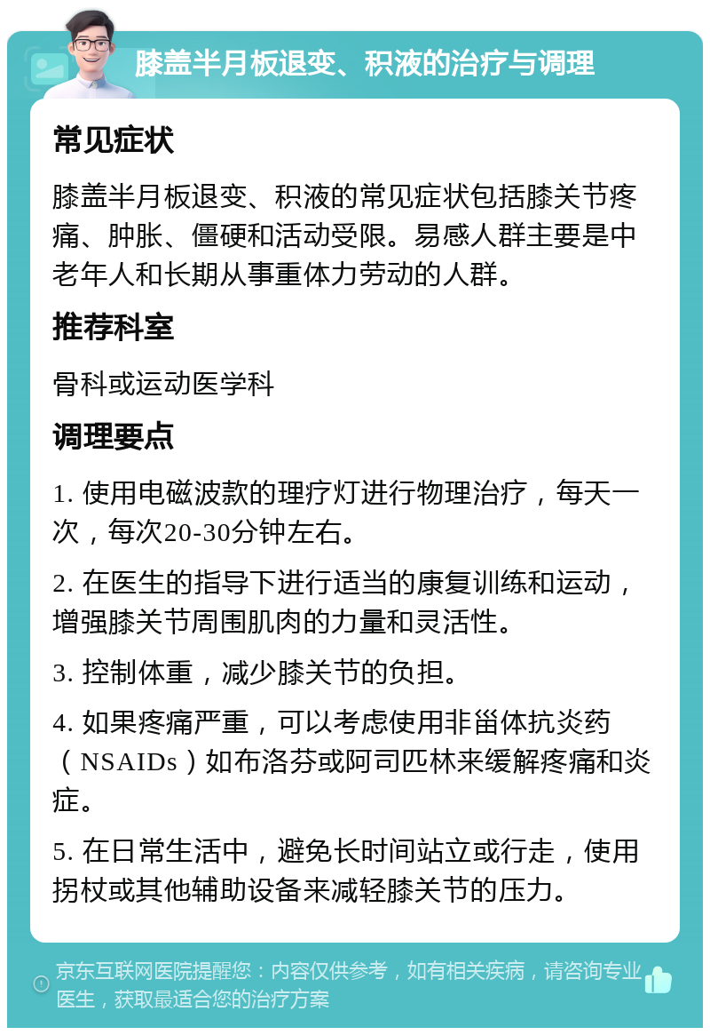 膝盖半月板退变、积液的治疗与调理 常见症状 膝盖半月板退变、积液的常见症状包括膝关节疼痛、肿胀、僵硬和活动受限。易感人群主要是中老年人和长期从事重体力劳动的人群。 推荐科室 骨科或运动医学科 调理要点 1. 使用电磁波款的理疗灯进行物理治疗，每天一次，每次20-30分钟左右。 2. 在医生的指导下进行适当的康复训练和运动，增强膝关节周围肌肉的力量和灵活性。 3. 控制体重，减少膝关节的负担。 4. 如果疼痛严重，可以考虑使用非甾体抗炎药（NSAIDs）如布洛芬或阿司匹林来缓解疼痛和炎症。 5. 在日常生活中，避免长时间站立或行走，使用拐杖或其他辅助设备来减轻膝关节的压力。