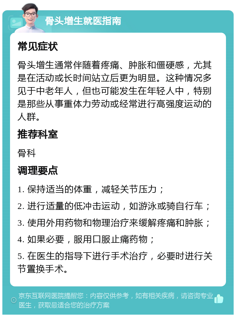 骨头增生就医指南 常见症状 骨头增生通常伴随着疼痛、肿胀和僵硬感，尤其是在活动或长时间站立后更为明显。这种情况多见于中老年人，但也可能发生在年轻人中，特别是那些从事重体力劳动或经常进行高强度运动的人群。 推荐科室 骨科 调理要点 1. 保持适当的体重，减轻关节压力； 2. 进行适量的低冲击运动，如游泳或骑自行车； 3. 使用外用药物和物理治疗来缓解疼痛和肿胀； 4. 如果必要，服用口服止痛药物； 5. 在医生的指导下进行手术治疗，必要时进行关节置换手术。