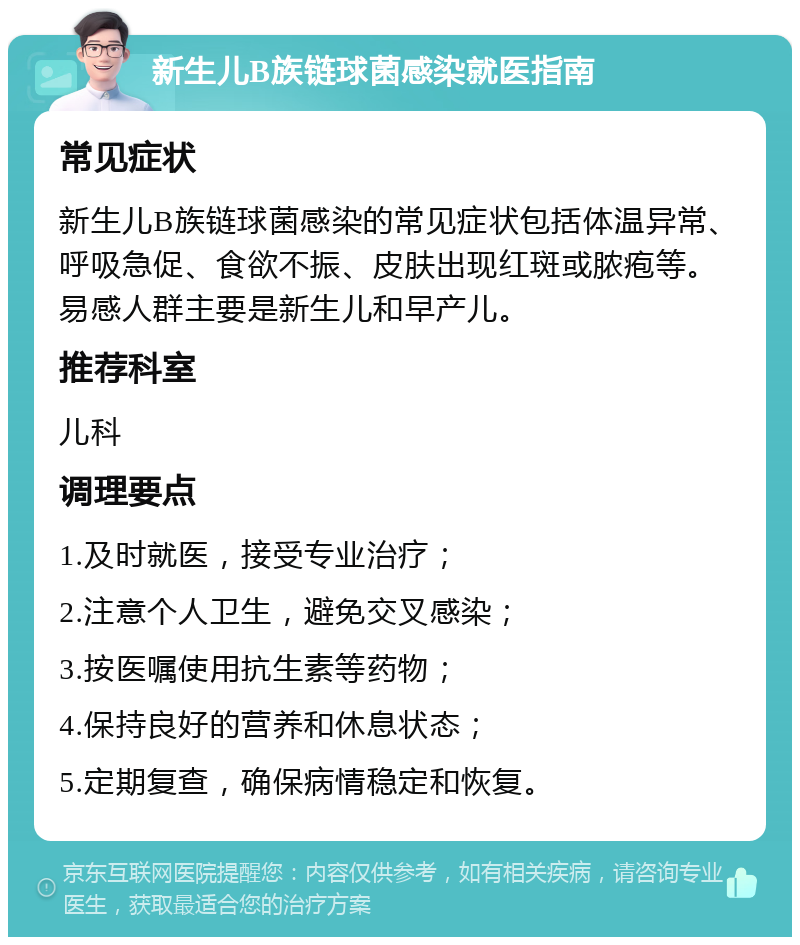 新生儿B族链球菌感染就医指南 常见症状 新生儿B族链球菌感染的常见症状包括体温异常、呼吸急促、食欲不振、皮肤出现红斑或脓疱等。易感人群主要是新生儿和早产儿。 推荐科室 儿科 调理要点 1.及时就医，接受专业治疗； 2.注意个人卫生，避免交叉感染； 3.按医嘱使用抗生素等药物； 4.保持良好的营养和休息状态； 5.定期复查，确保病情稳定和恢复。