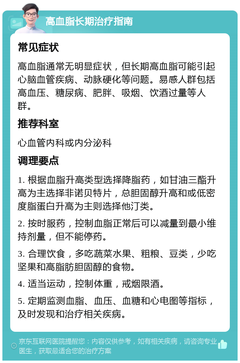 高血脂长期治疗指南 常见症状 高血脂通常无明显症状，但长期高血脂可能引起心脑血管疾病、动脉硬化等问题。易感人群包括高血压、糖尿病、肥胖、吸烟、饮酒过量等人群。 推荐科室 心血管内科或内分泌科 调理要点 1. 根据血脂升高类型选择降脂药，如甘油三酯升高为主选择非诺贝特片，总胆固醇升高和或低密度脂蛋白升高为主则选择他汀类。 2. 按时服药，控制血脂正常后可以减量到最小维持剂量，但不能停药。 3. 合理饮食，多吃蔬菜水果、粗粮、豆类，少吃坚果和高脂肪胆固醇的食物。 4. 适当运动，控制体重，戒烟限酒。 5. 定期监测血脂、血压、血糖和心电图等指标，及时发现和治疗相关疾病。