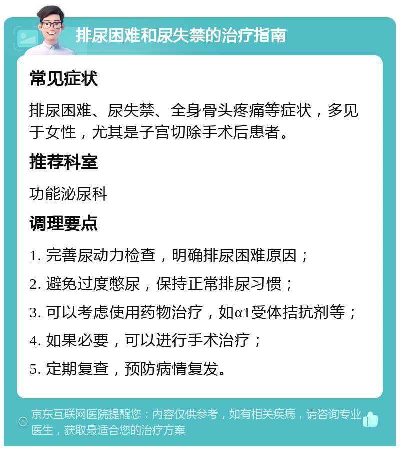 排尿困难和尿失禁的治疗指南 常见症状 排尿困难、尿失禁、全身骨头疼痛等症状，多见于女性，尤其是子宫切除手术后患者。 推荐科室 功能泌尿科 调理要点 1. 完善尿动力检查，明确排尿困难原因； 2. 避免过度憋尿，保持正常排尿习惯； 3. 可以考虑使用药物治疗，如α1受体拮抗剂等； 4. 如果必要，可以进行手术治疗； 5. 定期复查，预防病情复发。