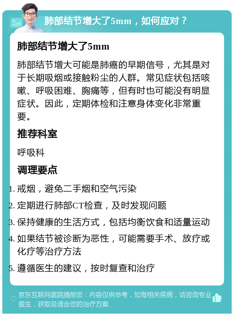 肺部结节增大了5mm，如何应对？ 肺部结节增大了5mm 肺部结节增大可能是肺癌的早期信号，尤其是对于长期吸烟或接触粉尘的人群。常见症状包括咳嗽、呼吸困难、胸痛等，但有时也可能没有明显症状。因此，定期体检和注意身体变化非常重要。 推荐科室 呼吸科 调理要点 戒烟，避免二手烟和空气污染 定期进行肺部CT检查，及时发现问题 保持健康的生活方式，包括均衡饮食和适量运动 如果结节被诊断为恶性，可能需要手术、放疗或化疗等治疗方法 遵循医生的建议，按时复查和治疗