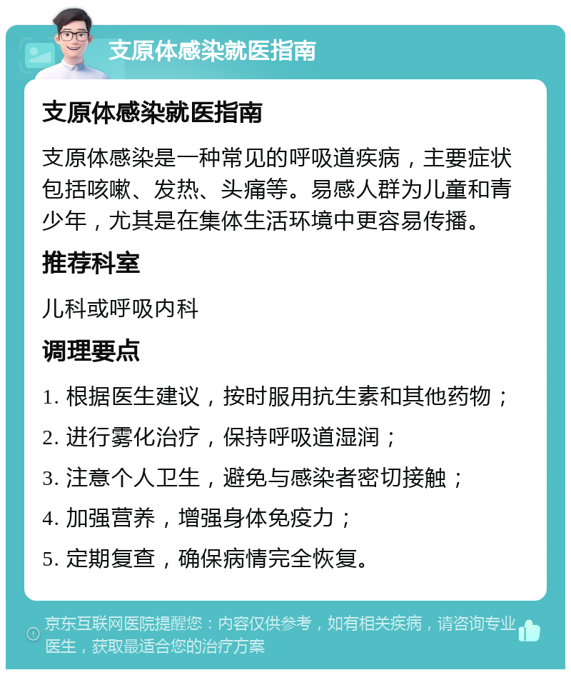 支原体感染就医指南 支原体感染就医指南 支原体感染是一种常见的呼吸道疾病，主要症状包括咳嗽、发热、头痛等。易感人群为儿童和青少年，尤其是在集体生活环境中更容易传播。 推荐科室 儿科或呼吸内科 调理要点 1. 根据医生建议，按时服用抗生素和其他药物； 2. 进行雾化治疗，保持呼吸道湿润； 3. 注意个人卫生，避免与感染者密切接触； 4. 加强营养，增强身体免疫力； 5. 定期复查，确保病情完全恢复。