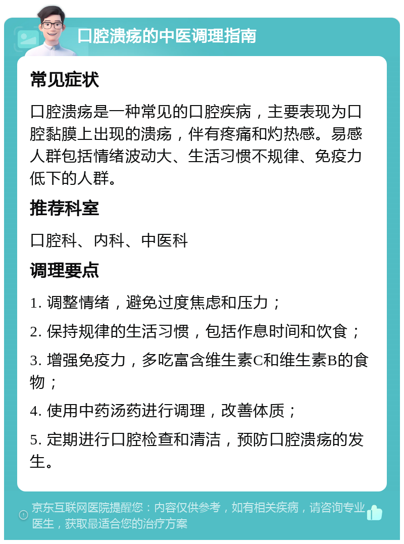 口腔溃疡的中医调理指南 常见症状 口腔溃疡是一种常见的口腔疾病，主要表现为口腔黏膜上出现的溃疡，伴有疼痛和灼热感。易感人群包括情绪波动大、生活习惯不规律、免疫力低下的人群。 推荐科室 口腔科、内科、中医科 调理要点 1. 调整情绪，避免过度焦虑和压力； 2. 保持规律的生活习惯，包括作息时间和饮食； 3. 增强免疫力，多吃富含维生素C和维生素B的食物； 4. 使用中药汤药进行调理，改善体质； 5. 定期进行口腔检查和清洁，预防口腔溃疡的发生。