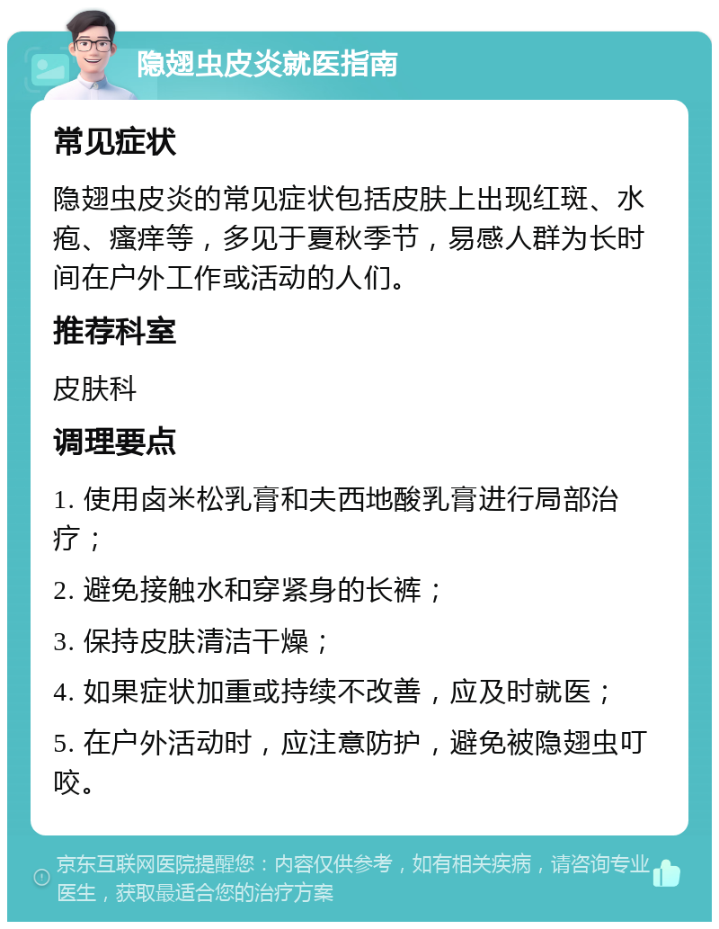 隐翅虫皮炎就医指南 常见症状 隐翅虫皮炎的常见症状包括皮肤上出现红斑、水疱、瘙痒等，多见于夏秋季节，易感人群为长时间在户外工作或活动的人们。 推荐科室 皮肤科 调理要点 1. 使用卤米松乳膏和夫西地酸乳膏进行局部治疗； 2. 避免接触水和穿紧身的长裤； 3. 保持皮肤清洁干燥； 4. 如果症状加重或持续不改善，应及时就医； 5. 在户外活动时，应注意防护，避免被隐翅虫叮咬。