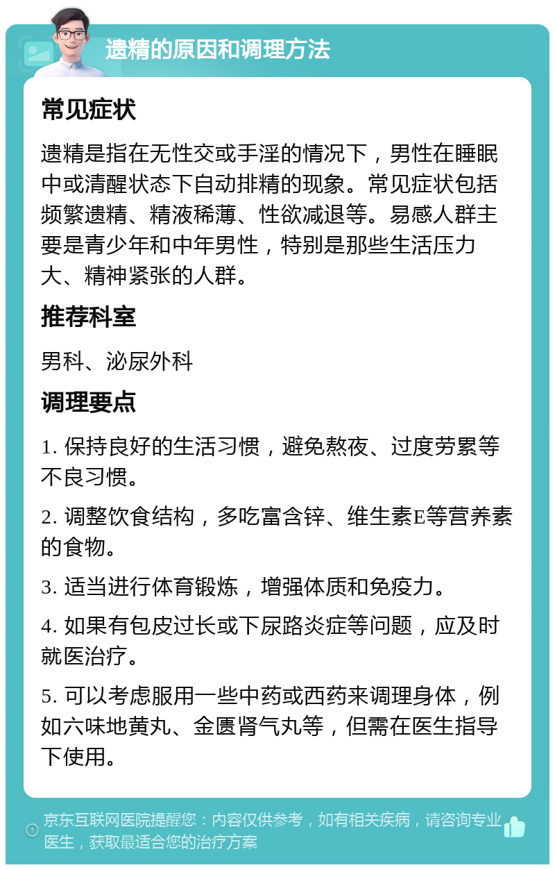 遗精的原因和调理方法 常见症状 遗精是指在无性交或手淫的情况下，男性在睡眠中或清醒状态下自动排精的现象。常见症状包括频繁遗精、精液稀薄、性欲减退等。易感人群主要是青少年和中年男性，特别是那些生活压力大、精神紧张的人群。 推荐科室 男科、泌尿外科 调理要点 1. 保持良好的生活习惯，避免熬夜、过度劳累等不良习惯。 2. 调整饮食结构，多吃富含锌、维生素E等营养素的食物。 3. 适当进行体育锻炼，增强体质和免疫力。 4. 如果有包皮过长或下尿路炎症等问题，应及时就医治疗。 5. 可以考虑服用一些中药或西药来调理身体，例如六味地黄丸、金匮肾气丸等，但需在医生指导下使用。