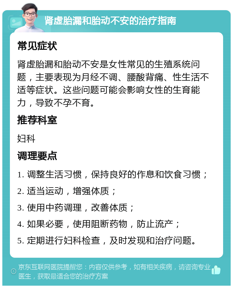 肾虚胎漏和胎动不安的治疗指南 常见症状 肾虚胎漏和胎动不安是女性常见的生殖系统问题，主要表现为月经不调、腰酸背痛、性生活不适等症状。这些问题可能会影响女性的生育能力，导致不孕不育。 推荐科室 妇科 调理要点 1. 调整生活习惯，保持良好的作息和饮食习惯； 2. 适当运动，增强体质； 3. 使用中药调理，改善体质； 4. 如果必要，使用阻断药物，防止流产； 5. 定期进行妇科检查，及时发现和治疗问题。