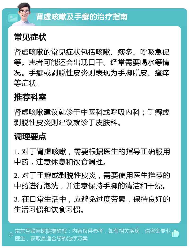 肾虚咳嗽及手癣的治疗指南 常见症状 肾虚咳嗽的常见症状包括咳嗽、痰多、呼吸急促等。患者可能还会出现口干、经常需要喝水等情况。手癣或剥脱性皮炎则表现为手脚脱皮、瘙痒等症状。 推荐科室 肾虚咳嗽建议就诊于中医科或呼吸内科；手癣或剥脱性皮炎则建议就诊于皮肤科。 调理要点 1. 对于肾虚咳嗽，需要根据医生的指导正确服用中药，注意休息和饮食调理。 2. 对于手癣或剥脱性皮炎，需要使用医生推荐的中药进行泡洗，并注意保持手脚的清洁和干燥。 3. 在日常生活中，应避免过度劳累，保持良好的生活习惯和饮食习惯。