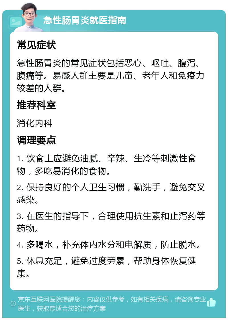 急性肠胃炎就医指南 常见症状 急性肠胃炎的常见症状包括恶心、呕吐、腹泻、腹痛等。易感人群主要是儿童、老年人和免疫力较差的人群。 推荐科室 消化内科 调理要点 1. 饮食上应避免油腻、辛辣、生冷等刺激性食物，多吃易消化的食物。 2. 保持良好的个人卫生习惯，勤洗手，避免交叉感染。 3. 在医生的指导下，合理使用抗生素和止泻药等药物。 4. 多喝水，补充体内水分和电解质，防止脱水。 5. 休息充足，避免过度劳累，帮助身体恢复健康。