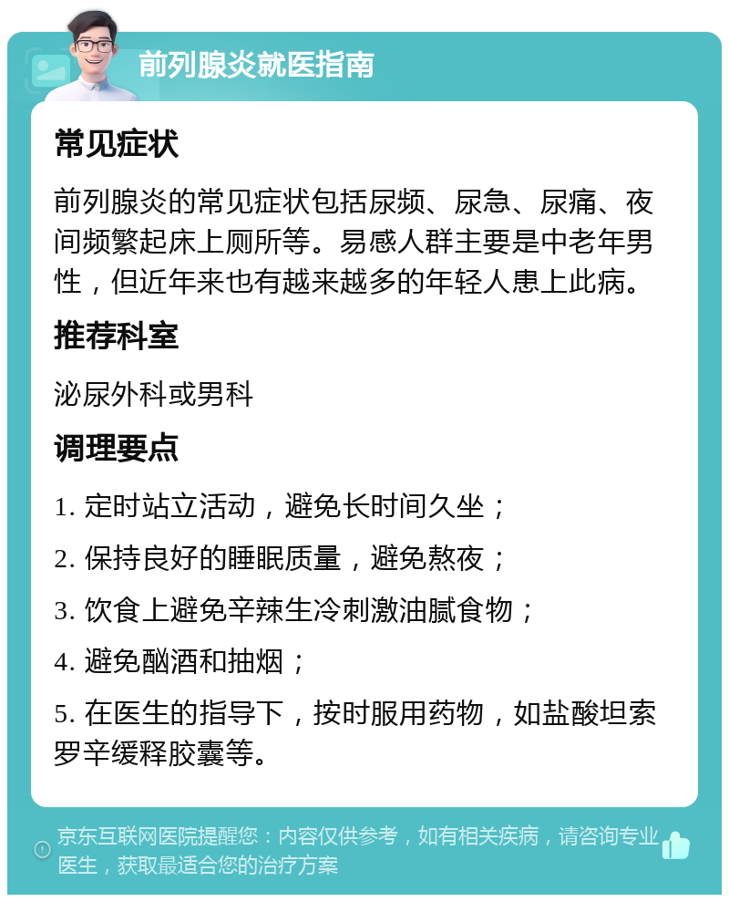 前列腺炎就医指南 常见症状 前列腺炎的常见症状包括尿频、尿急、尿痛、夜间频繁起床上厕所等。易感人群主要是中老年男性，但近年来也有越来越多的年轻人患上此病。 推荐科室 泌尿外科或男科 调理要点 1. 定时站立活动，避免长时间久坐； 2. 保持良好的睡眠质量，避免熬夜； 3. 饮食上避免辛辣生冷刺激油腻食物； 4. 避免酗酒和抽烟； 5. 在医生的指导下，按时服用药物，如盐酸坦索罗辛缓释胶囊等。