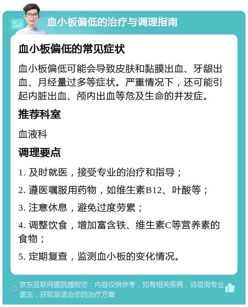 血小板偏低的治疗与调理指南 血小板偏低的常见症状 血小板偏低可能会导致皮肤和黏膜出血、牙龈出血、月经量过多等症状。严重情况下，还可能引起内脏出血、颅内出血等危及生命的并发症。 推荐科室 血液科 调理要点 1. 及时就医，接受专业的治疗和指导； 2. 遵医嘱服用药物，如维生素B12、叶酸等； 3. 注意休息，避免过度劳累； 4. 调整饮食，增加富含铁、维生素C等营养素的食物； 5. 定期复查，监测血小板的变化情况。