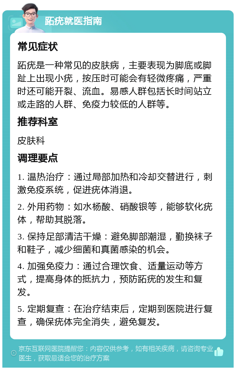 跖疣就医指南 常见症状 跖疣是一种常见的皮肤病，主要表现为脚底或脚趾上出现小疣，按压时可能会有轻微疼痛，严重时还可能开裂、流血。易感人群包括长时间站立或走路的人群、免疫力较低的人群等。 推荐科室 皮肤科 调理要点 1. 温热治疗：通过局部加热和冷却交替进行，刺激免疫系统，促进疣体消退。 2. 外用药物：如水杨酸、硝酸银等，能够软化疣体，帮助其脱落。 3. 保持足部清洁干燥：避免脚部潮湿，勤换袜子和鞋子，减少细菌和真菌感染的机会。 4. 加强免疫力：通过合理饮食、适量运动等方式，提高身体的抵抗力，预防跖疣的发生和复发。 5. 定期复查：在治疗结束后，定期到医院进行复查，确保疣体完全消失，避免复发。