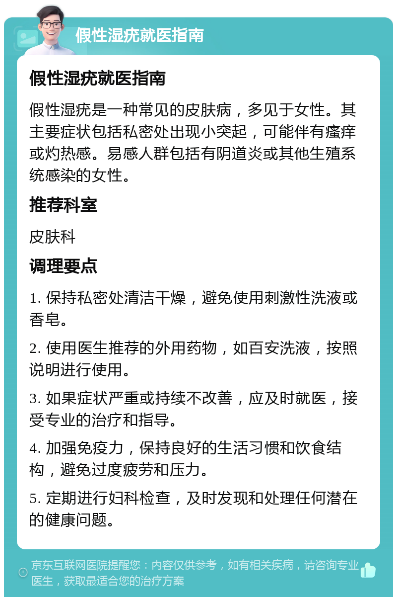 假性湿疣就医指南 假性湿疣就医指南 假性湿疣是一种常见的皮肤病，多见于女性。其主要症状包括私密处出现小突起，可能伴有瘙痒或灼热感。易感人群包括有阴道炎或其他生殖系统感染的女性。 推荐科室 皮肤科 调理要点 1. 保持私密处清洁干燥，避免使用刺激性洗液或香皂。 2. 使用医生推荐的外用药物，如百安洗液，按照说明进行使用。 3. 如果症状严重或持续不改善，应及时就医，接受专业的治疗和指导。 4. 加强免疫力，保持良好的生活习惯和饮食结构，避免过度疲劳和压力。 5. 定期进行妇科检查，及时发现和处理任何潜在的健康问题。