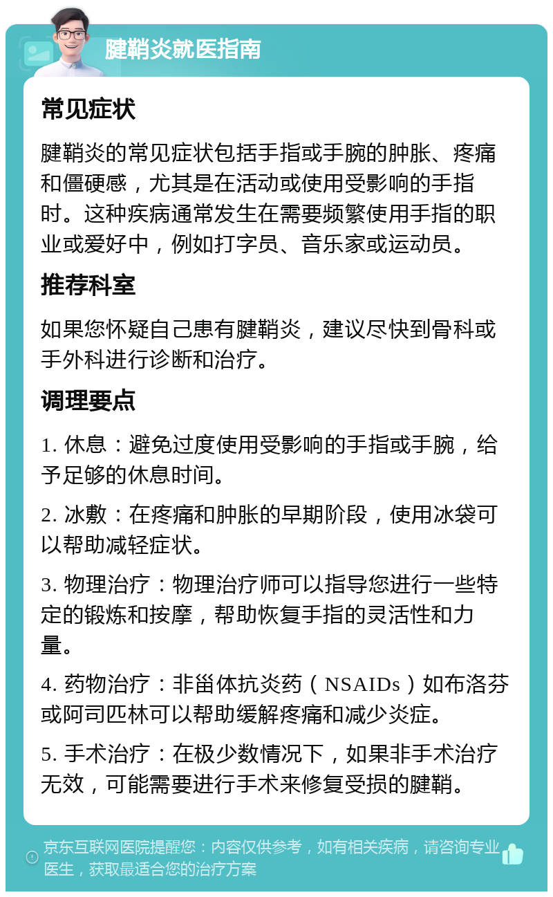 腱鞘炎就医指南 常见症状 腱鞘炎的常见症状包括手指或手腕的肿胀、疼痛和僵硬感，尤其是在活动或使用受影响的手指时。这种疾病通常发生在需要频繁使用手指的职业或爱好中，例如打字员、音乐家或运动员。 推荐科室 如果您怀疑自己患有腱鞘炎，建议尽快到骨科或手外科进行诊断和治疗。 调理要点 1. 休息：避免过度使用受影响的手指或手腕，给予足够的休息时间。 2. 冰敷：在疼痛和肿胀的早期阶段，使用冰袋可以帮助减轻症状。 3. 物理治疗：物理治疗师可以指导您进行一些特定的锻炼和按摩，帮助恢复手指的灵活性和力量。 4. 药物治疗：非甾体抗炎药（NSAIDs）如布洛芬或阿司匹林可以帮助缓解疼痛和减少炎症。 5. 手术治疗：在极少数情况下，如果非手术治疗无效，可能需要进行手术来修复受损的腱鞘。