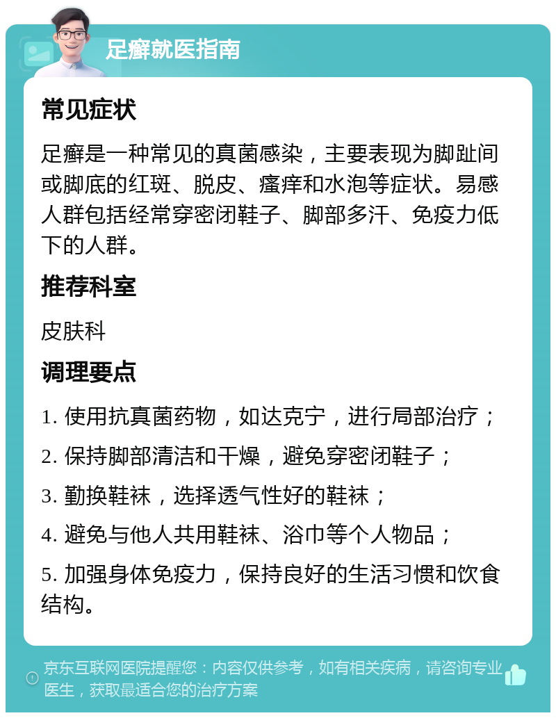 足癣就医指南 常见症状 足癣是一种常见的真菌感染，主要表现为脚趾间或脚底的红斑、脱皮、瘙痒和水泡等症状。易感人群包括经常穿密闭鞋子、脚部多汗、免疫力低下的人群。 推荐科室 皮肤科 调理要点 1. 使用抗真菌药物，如达克宁，进行局部治疗； 2. 保持脚部清洁和干燥，避免穿密闭鞋子； 3. 勤换鞋袜，选择透气性好的鞋袜； 4. 避免与他人共用鞋袜、浴巾等个人物品； 5. 加强身体免疫力，保持良好的生活习惯和饮食结构。