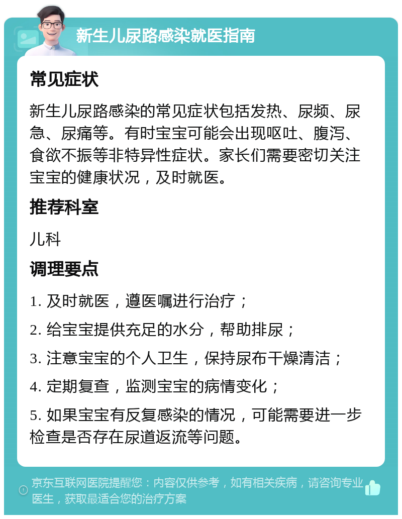 新生儿尿路感染就医指南 常见症状 新生儿尿路感染的常见症状包括发热、尿频、尿急、尿痛等。有时宝宝可能会出现呕吐、腹泻、食欲不振等非特异性症状。家长们需要密切关注宝宝的健康状况，及时就医。 推荐科室 儿科 调理要点 1. 及时就医，遵医嘱进行治疗； 2. 给宝宝提供充足的水分，帮助排尿； 3. 注意宝宝的个人卫生，保持尿布干燥清洁； 4. 定期复查，监测宝宝的病情变化； 5. 如果宝宝有反复感染的情况，可能需要进一步检查是否存在尿道返流等问题。