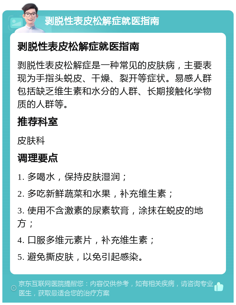 剥脱性表皮松解症就医指南 剥脱性表皮松解症就医指南 剥脱性表皮松解症是一种常见的皮肤病，主要表现为手指头蜕皮、干燥、裂开等症状。易感人群包括缺乏维生素和水分的人群、长期接触化学物质的人群等。 推荐科室 皮肤科 调理要点 1. 多喝水，保持皮肤湿润； 2. 多吃新鲜蔬菜和水果，补充维生素； 3. 使用不含激素的尿素软膏，涂抹在蜕皮的地方； 4. 口服多维元素片，补充维生素； 5. 避免撕皮肤，以免引起感染。