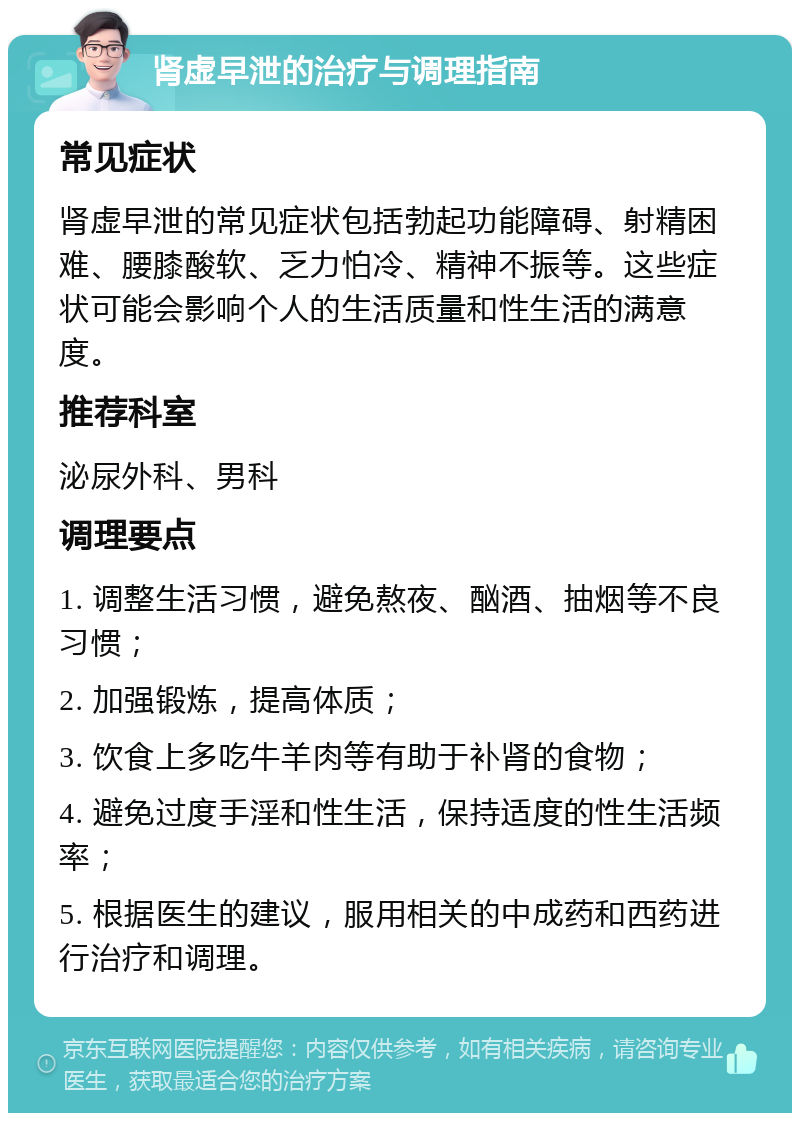 肾虚早泄的治疗与调理指南 常见症状 肾虚早泄的常见症状包括勃起功能障碍、射精困难、腰膝酸软、乏力怕冷、精神不振等。这些症状可能会影响个人的生活质量和性生活的满意度。 推荐科室 泌尿外科、男科 调理要点 1. 调整生活习惯，避免熬夜、酗酒、抽烟等不良习惯； 2. 加强锻炼，提高体质； 3. 饮食上多吃牛羊肉等有助于补肾的食物； 4. 避免过度手淫和性生活，保持适度的性生活频率； 5. 根据医生的建议，服用相关的中成药和西药进行治疗和调理。