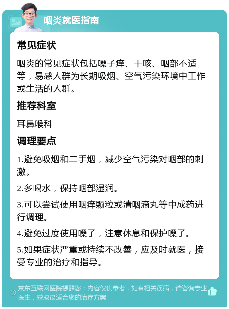 咽炎就医指南 常见症状 咽炎的常见症状包括嗓子痒、干咳、咽部不适等，易感人群为长期吸烟、空气污染环境中工作或生活的人群。 推荐科室 耳鼻喉科 调理要点 1.避免吸烟和二手烟，减少空气污染对咽部的刺激。 2.多喝水，保持咽部湿润。 3.可以尝试使用咽痒颗粒或清咽滴丸等中成药进行调理。 4.避免过度使用嗓子，注意休息和保护嗓子。 5.如果症状严重或持续不改善，应及时就医，接受专业的治疗和指导。