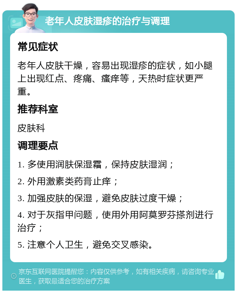 老年人皮肤湿疹的治疗与调理 常见症状 老年人皮肤干燥，容易出现湿疹的症状，如小腿上出现红点、疼痛、瘙痒等，天热时症状更严重。 推荐科室 皮肤科 调理要点 1. 多使用润肤保湿霜，保持皮肤湿润； 2. 外用激素类药膏止痒； 3. 加强皮肤的保湿，避免皮肤过度干燥； 4. 对于灰指甲问题，使用外用阿莫罗芬搽剂进行治疗； 5. 注意个人卫生，避免交叉感染。