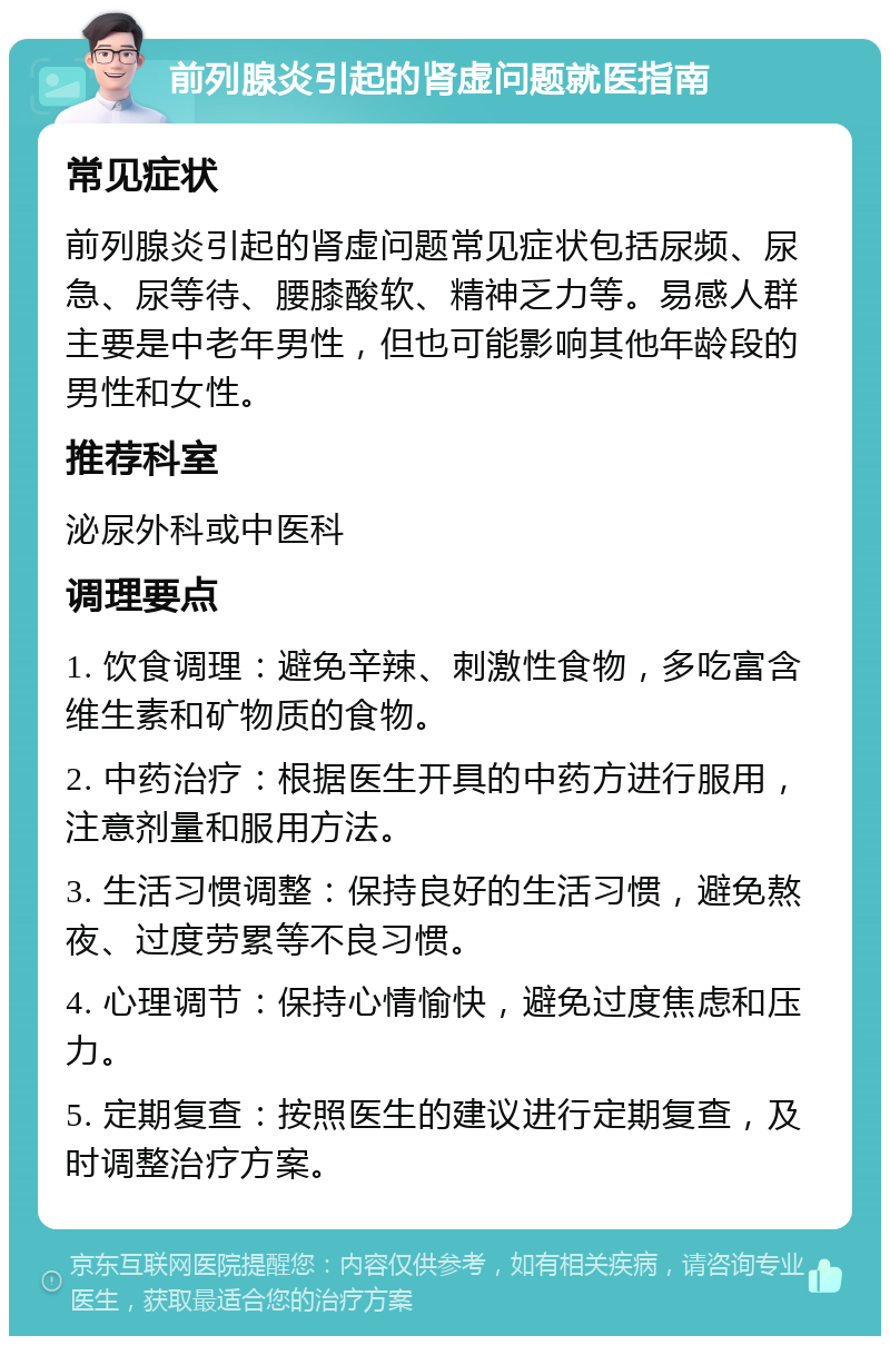 前列腺炎引起的肾虚问题就医指南 常见症状 前列腺炎引起的肾虚问题常见症状包括尿频、尿急、尿等待、腰膝酸软、精神乏力等。易感人群主要是中老年男性，但也可能影响其他年龄段的男性和女性。 推荐科室 泌尿外科或中医科 调理要点 1. 饮食调理：避免辛辣、刺激性食物，多吃富含维生素和矿物质的食物。 2. 中药治疗：根据医生开具的中药方进行服用，注意剂量和服用方法。 3. 生活习惯调整：保持良好的生活习惯，避免熬夜、过度劳累等不良习惯。 4. 心理调节：保持心情愉快，避免过度焦虑和压力。 5. 定期复查：按照医生的建议进行定期复查，及时调整治疗方案。