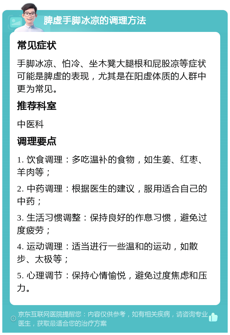 脾虚手脚冰凉的调理方法 常见症状 手脚冰凉、怕冷、坐木凳大腿根和屁股凉等症状可能是脾虚的表现，尤其是在阳虚体质的人群中更为常见。 推荐科室 中医科 调理要点 1. 饮食调理：多吃温补的食物，如生姜、红枣、羊肉等； 2. 中药调理：根据医生的建议，服用适合自己的中药； 3. 生活习惯调整：保持良好的作息习惯，避免过度疲劳； 4. 运动调理：适当进行一些温和的运动，如散步、太极等； 5. 心理调节：保持心情愉悦，避免过度焦虑和压力。