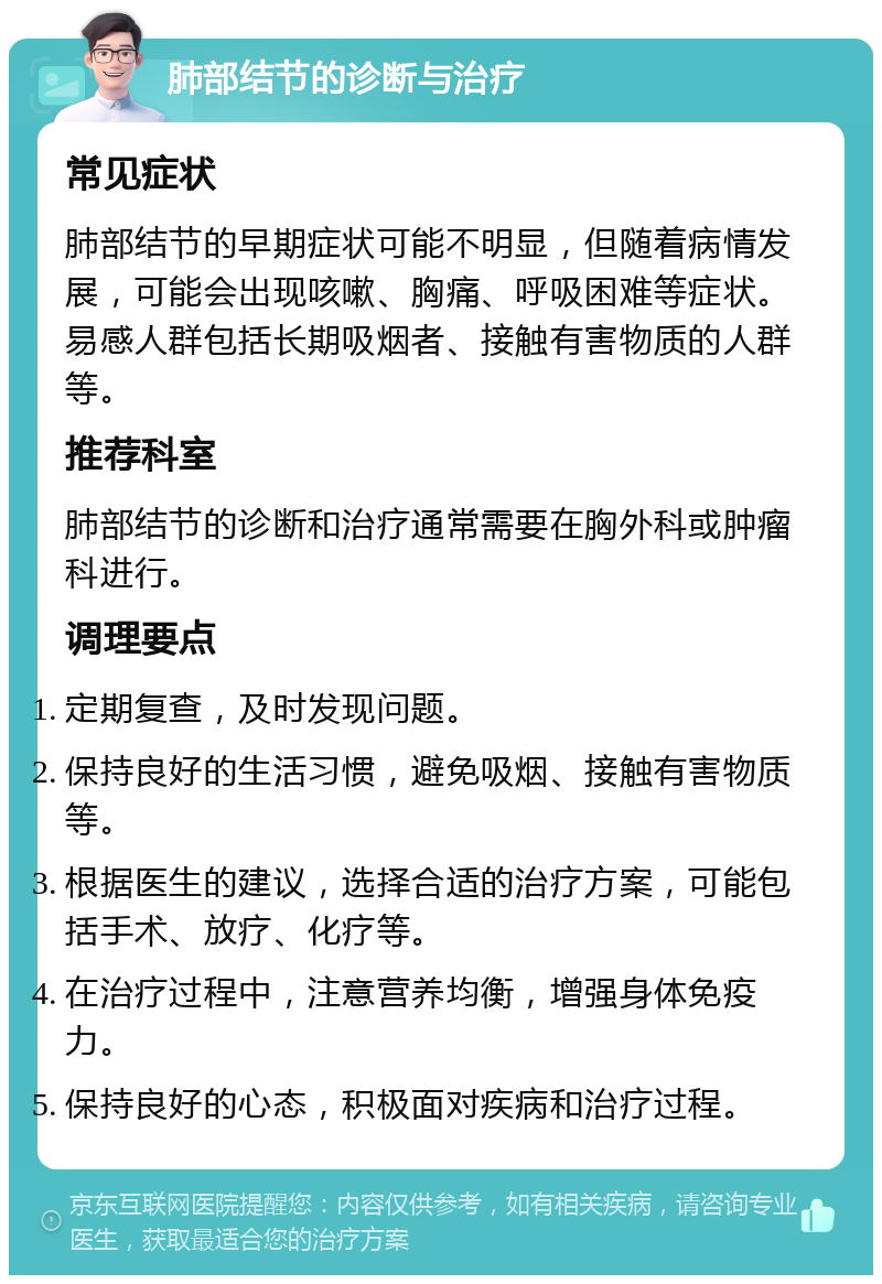 肺部结节的诊断与治疗 常见症状 肺部结节的早期症状可能不明显，但随着病情发展，可能会出现咳嗽、胸痛、呼吸困难等症状。易感人群包括长期吸烟者、接触有害物质的人群等。 推荐科室 肺部结节的诊断和治疗通常需要在胸外科或肿瘤科进行。 调理要点 定期复查，及时发现问题。 保持良好的生活习惯，避免吸烟、接触有害物质等。 根据医生的建议，选择合适的治疗方案，可能包括手术、放疗、化疗等。 在治疗过程中，注意营养均衡，增强身体免疫力。 保持良好的心态，积极面对疾病和治疗过程。