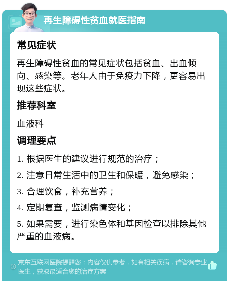 再生障碍性贫血就医指南 常见症状 再生障碍性贫血的常见症状包括贫血、出血倾向、感染等。老年人由于免疫力下降，更容易出现这些症状。 推荐科室 血液科 调理要点 1. 根据医生的建议进行规范的治疗； 2. 注意日常生活中的卫生和保暖，避免感染； 3. 合理饮食，补充营养； 4. 定期复查，监测病情变化； 5. 如果需要，进行染色体和基因检查以排除其他严重的血液病。