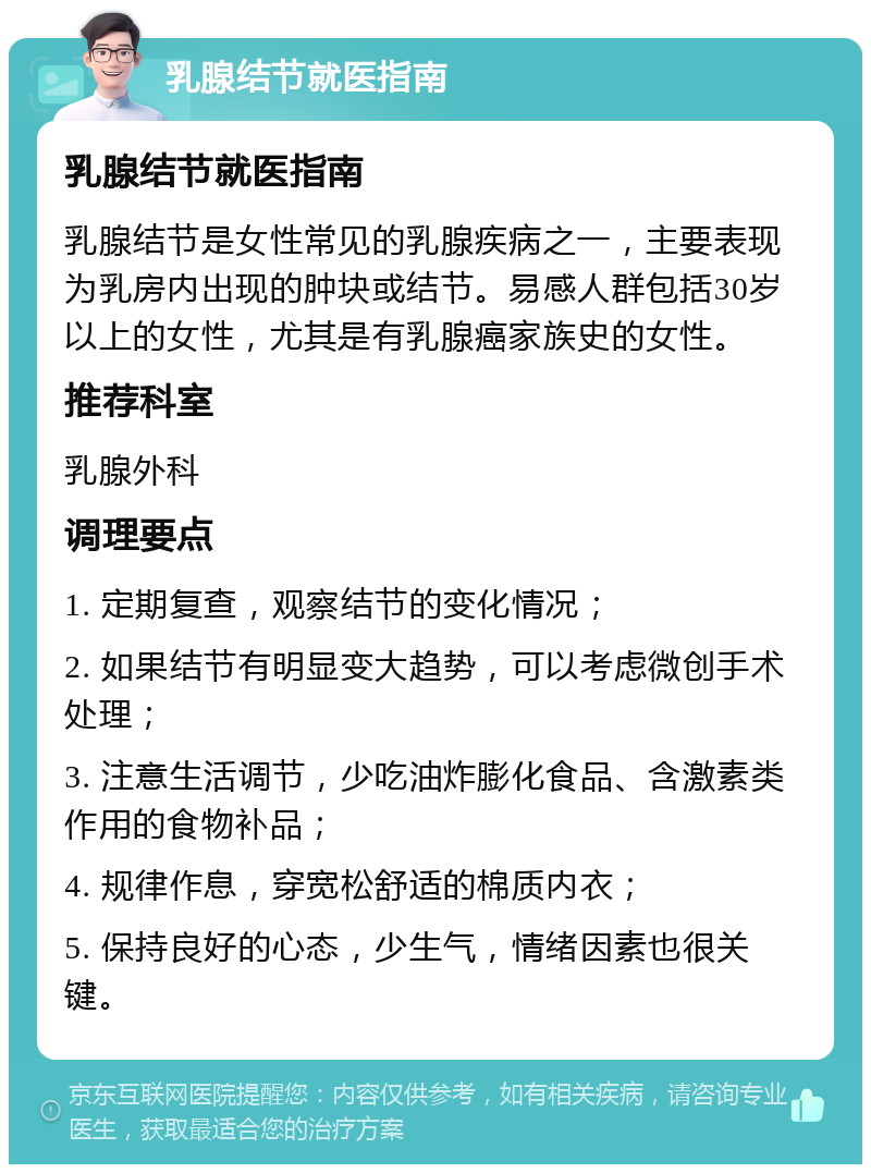 乳腺结节就医指南 乳腺结节就医指南 乳腺结节是女性常见的乳腺疾病之一，主要表现为乳房内出现的肿块或结节。易感人群包括30岁以上的女性，尤其是有乳腺癌家族史的女性。 推荐科室 乳腺外科 调理要点 1. 定期复查，观察结节的变化情况； 2. 如果结节有明显变大趋势，可以考虑微创手术处理； 3. 注意生活调节，少吃油炸膨化食品、含激素类作用的食物补品； 4. 规律作息，穿宽松舒适的棉质内衣； 5. 保持良好的心态，少生气，情绪因素也很关键。