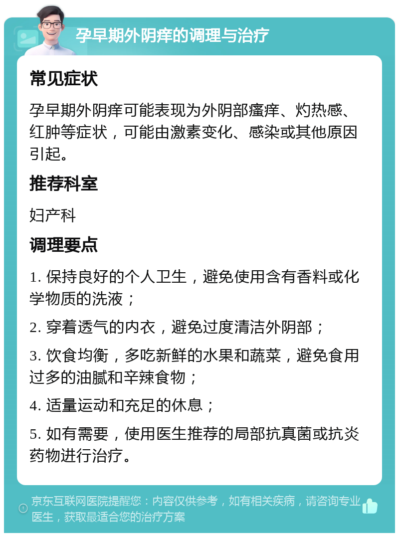 孕早期外阴痒的调理与治疗 常见症状 孕早期外阴痒可能表现为外阴部瘙痒、灼热感、红肿等症状，可能由激素变化、感染或其他原因引起。 推荐科室 妇产科 调理要点 1. 保持良好的个人卫生，避免使用含有香料或化学物质的洗液； 2. 穿着透气的内衣，避免过度清洁外阴部； 3. 饮食均衡，多吃新鲜的水果和蔬菜，避免食用过多的油腻和辛辣食物； 4. 适量运动和充足的休息； 5. 如有需要，使用医生推荐的局部抗真菌或抗炎药物进行治疗。