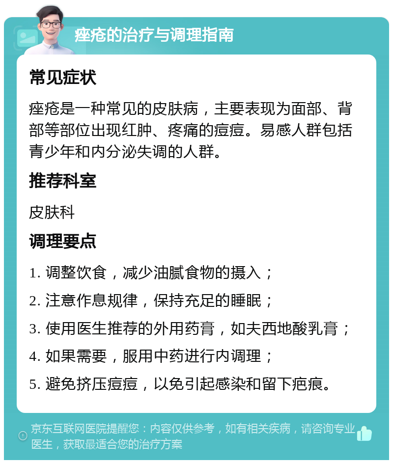 痤疮的治疗与调理指南 常见症状 痤疮是一种常见的皮肤病，主要表现为面部、背部等部位出现红肿、疼痛的痘痘。易感人群包括青少年和内分泌失调的人群。 推荐科室 皮肤科 调理要点 1. 调整饮食，减少油腻食物的摄入； 2. 注意作息规律，保持充足的睡眠； 3. 使用医生推荐的外用药膏，如夫西地酸乳膏； 4. 如果需要，服用中药进行内调理； 5. 避免挤压痘痘，以免引起感染和留下疤痕。