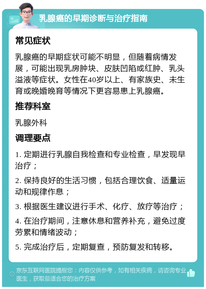 乳腺癌的早期诊断与治疗指南 常见症状 乳腺癌的早期症状可能不明显，但随着病情发展，可能出现乳房肿块、皮肤凹陷或红肿、乳头溢液等症状。女性在40岁以上、有家族史、未生育或晚婚晚育等情况下更容易患上乳腺癌。 推荐科室 乳腺外科 调理要点 1. 定期进行乳腺自我检查和专业检查，早发现早治疗； 2. 保持良好的生活习惯，包括合理饮食、适量运动和规律作息； 3. 根据医生建议进行手术、化疗、放疗等治疗； 4. 在治疗期间，注意休息和营养补充，避免过度劳累和情绪波动； 5. 完成治疗后，定期复查，预防复发和转移。