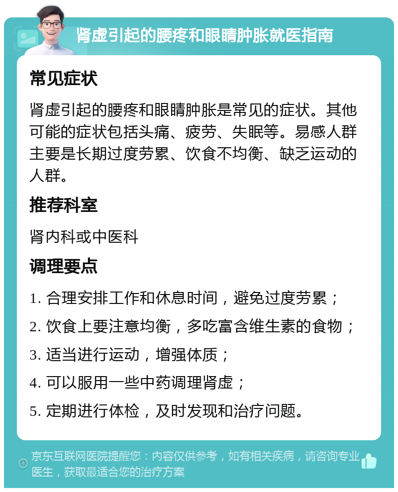 肾虚引起的腰疼和眼睛肿胀就医指南 常见症状 肾虚引起的腰疼和眼睛肿胀是常见的症状。其他可能的症状包括头痛、疲劳、失眠等。易感人群主要是长期过度劳累、饮食不均衡、缺乏运动的人群。 推荐科室 肾内科或中医科 调理要点 1. 合理安排工作和休息时间，避免过度劳累； 2. 饮食上要注意均衡，多吃富含维生素的食物； 3. 适当进行运动，增强体质； 4. 可以服用一些中药调理肾虚； 5. 定期进行体检，及时发现和治疗问题。