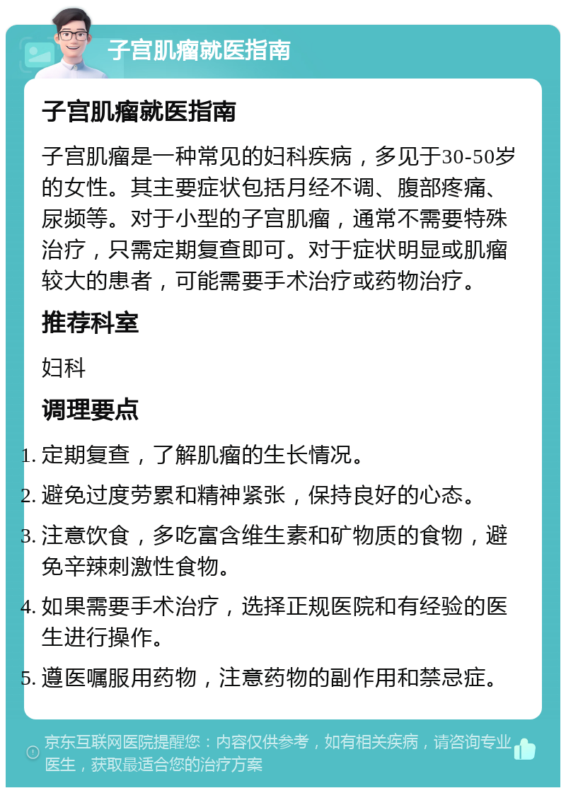 子宫肌瘤就医指南 子宫肌瘤就医指南 子宫肌瘤是一种常见的妇科疾病，多见于30-50岁的女性。其主要症状包括月经不调、腹部疼痛、尿频等。对于小型的子宫肌瘤，通常不需要特殊治疗，只需定期复查即可。对于症状明显或肌瘤较大的患者，可能需要手术治疗或药物治疗。 推荐科室 妇科 调理要点 定期复查，了解肌瘤的生长情况。 避免过度劳累和精神紧张，保持良好的心态。 注意饮食，多吃富含维生素和矿物质的食物，避免辛辣刺激性食物。 如果需要手术治疗，选择正规医院和有经验的医生进行操作。 遵医嘱服用药物，注意药物的副作用和禁忌症。