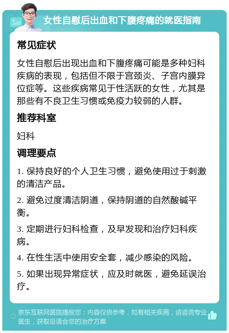 女性自慰后出血和下腹疼痛的就医指南 常见症状 女性自慰后出现出血和下腹疼痛可能是多种妇科疾病的表现，包括但不限于宫颈炎、子宫内膜异位症等。这些疾病常见于性活跃的女性，尤其是那些有不良卫生习惯或免疫力较弱的人群。 推荐科室 妇科 调理要点 1. 保持良好的个人卫生习惯，避免使用过于刺激的清洁产品。 2. 避免过度清洁阴道，保持阴道的自然酸碱平衡。 3. 定期进行妇科检查，及早发现和治疗妇科疾病。 4. 在性生活中使用安全套，减少感染的风险。 5. 如果出现异常症状，应及时就医，避免延误治疗。