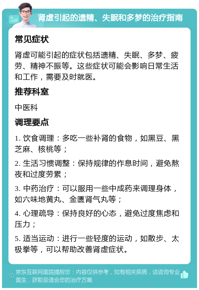 肾虚引起的遗精、失眠和多梦的治疗指南 常见症状 肾虚可能引起的症状包括遗精、失眠、多梦、疲劳、精神不振等。这些症状可能会影响日常生活和工作，需要及时就医。 推荐科室 中医科 调理要点 1. 饮食调理：多吃一些补肾的食物，如黑豆、黑芝麻、核桃等； 2. 生活习惯调整：保持规律的作息时间，避免熬夜和过度劳累； 3. 中药治疗：可以服用一些中成药来调理身体，如六味地黄丸、金匮肾气丸等； 4. 心理疏导：保持良好的心态，避免过度焦虑和压力； 5. 适当运动：进行一些轻度的运动，如散步、太极拳等，可以帮助改善肾虚症状。