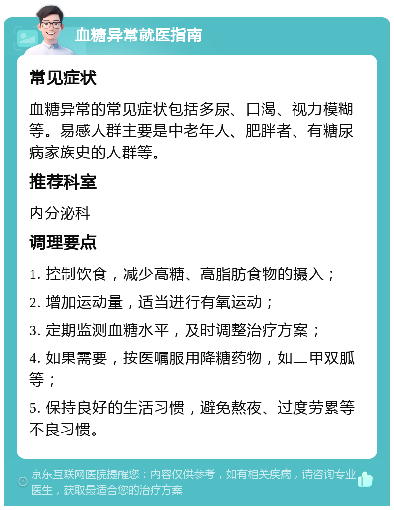 血糖异常就医指南 常见症状 血糖异常的常见症状包括多尿、口渴、视力模糊等。易感人群主要是中老年人、肥胖者、有糖尿病家族史的人群等。 推荐科室 内分泌科 调理要点 1. 控制饮食，减少高糖、高脂肪食物的摄入； 2. 增加运动量，适当进行有氧运动； 3. 定期监测血糖水平，及时调整治疗方案； 4. 如果需要，按医嘱服用降糖药物，如二甲双胍等； 5. 保持良好的生活习惯，避免熬夜、过度劳累等不良习惯。