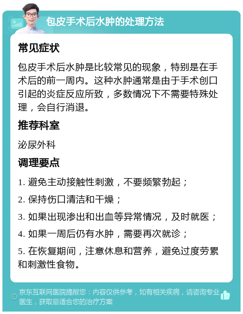 包皮手术后水肿的处理方法 常见症状 包皮手术后水肿是比较常见的现象，特别是在手术后的前一周内。这种水肿通常是由于手术创口引起的炎症反应所致，多数情况下不需要特殊处理，会自行消退。 推荐科室 泌尿外科 调理要点 1. 避免主动接触性刺激，不要频繁勃起； 2. 保持伤口清洁和干燥； 3. 如果出现渗出和出血等异常情况，及时就医； 4. 如果一周后仍有水肿，需要再次就诊； 5. 在恢复期间，注意休息和营养，避免过度劳累和刺激性食物。